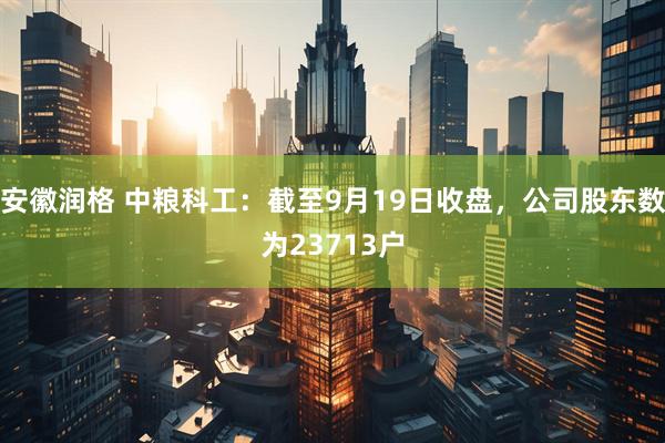 安徽润格 中粮科工：截至9月19日收盘，公司股东数为23713户
