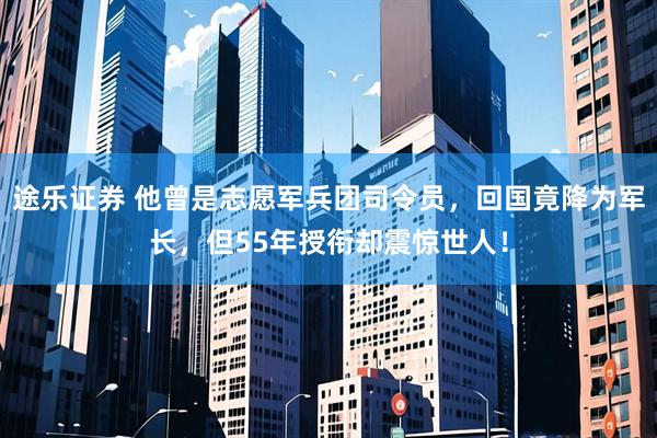 途乐证券 他曾是志愿军兵团司令员，回国竟降为军长，但55年授衔却震惊世人！