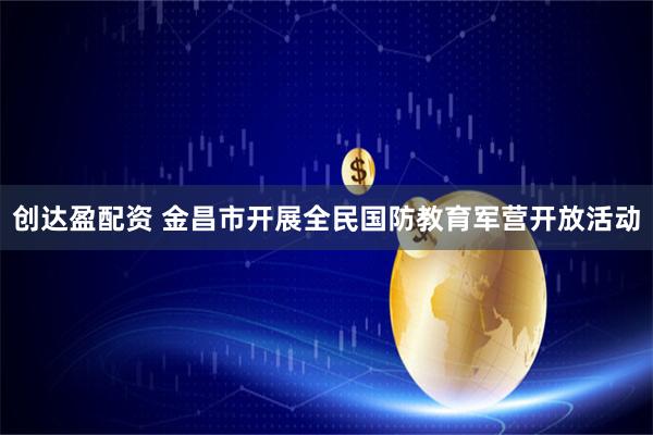 创达盈配资 金昌市开展全民国防教育军营开放活动