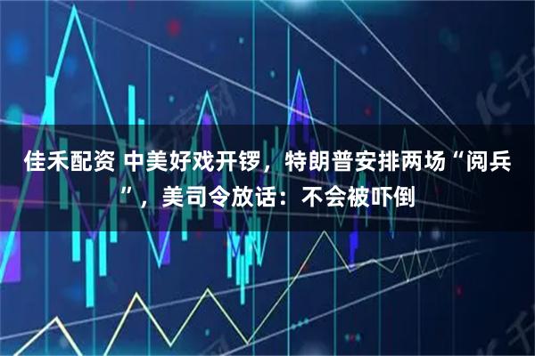 佳禾配资 中美好戏开锣，特朗普安排两场“阅兵”，美司令放话：不会被吓倒