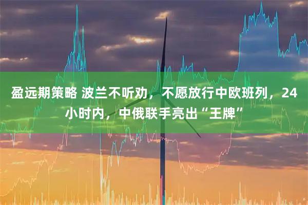 盈远期策略 波兰不听劝，不愿放行中欧班列，24小时内，中俄联手亮出“王牌”