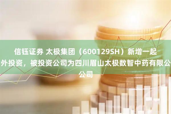信钰证券 太极集团（600129SH）新增一起对外投资，被投资公司为四川眉山太极数智中药有限公司