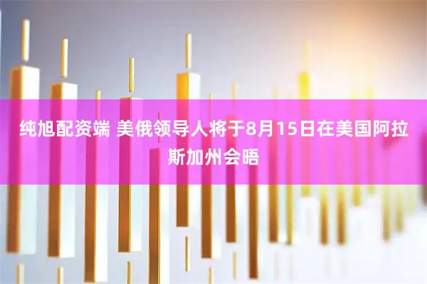 纯旭配资端 美俄领导人将于8月15日在美国阿拉斯加州会晤