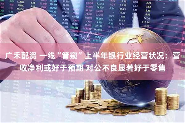 广禾配资 一线“管窥”上半年银行业经营状况：营收净利或好于预期 对公不良显著好于零售