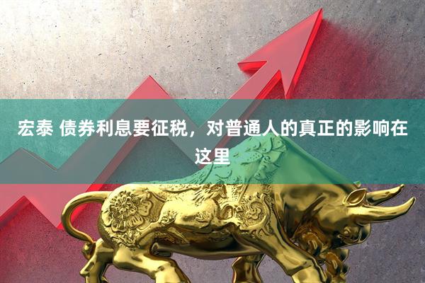 宏泰 债券利息要征税，对普通人的真正的影响在这里
