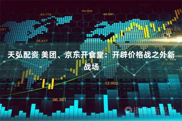 天弘配资 美团、京东开食堂：开辟价格战之外新战场