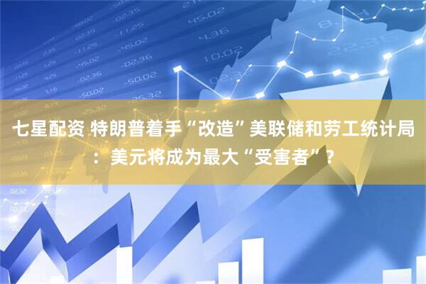 七星配资 特朗普着手“改造”美联储和劳工统计局：美元将成为最大“受害者”？