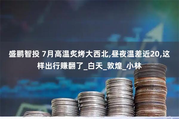 盛鹏智投 7月高温炙烤大西北,昼夜温差近20,这样出行赚翻了_白天_敦煌_小林