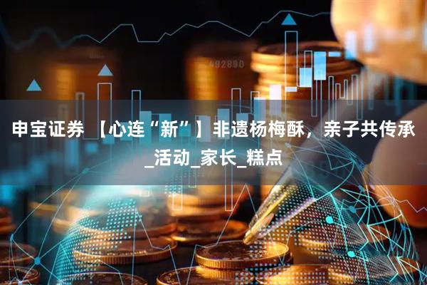 申宝证券 【心连“新”】非遗杨梅酥，亲子共传承_活动_家长_糕点