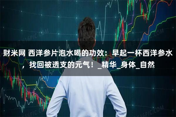 财米网 西洋参片泡水喝的功效：早起一杯西洋参水，找回被透支的元气！_精华_身体_自然