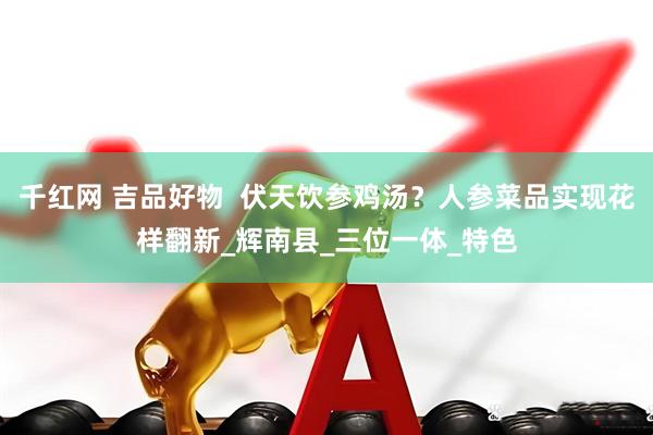 千红网 吉品好物  伏天饮参鸡汤？人参菜品实现花样翻新_辉南县_三位一体_特色