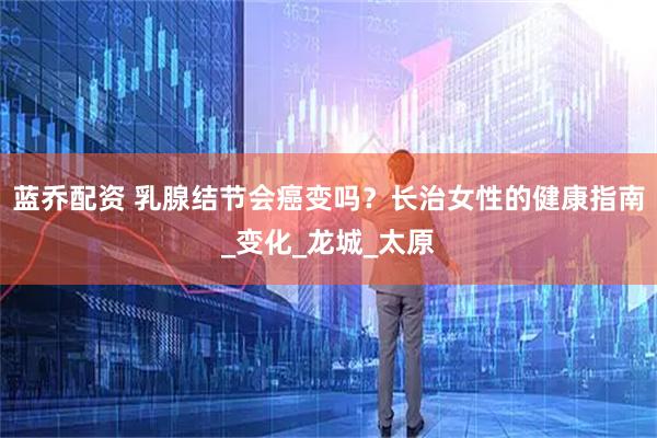 蓝乔配资 乳腺结节会癌变吗？长治女性的健康指南_变化_龙城_太原
