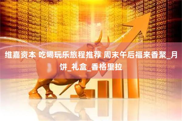 维嘉资本 吃喝玩乐旅程推荐 周末午后福来香聚_月饼_礼盒_香格里拉