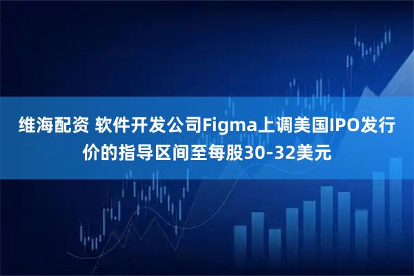 维海配资 软件开发公司Figma上调美国IPO发行价的指导区间至每股30-32美元