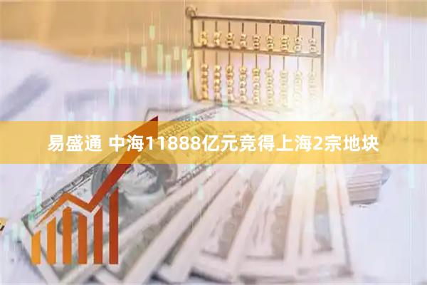 易盛通 中海11888亿元竞得上海2宗地块