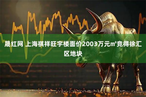 晟红网 上海祺祥旺宇楼面价2003万元㎡竞得徐汇区地块