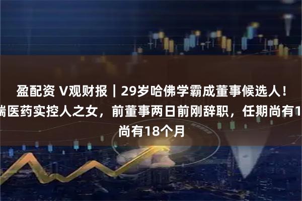 盈配资 V观财报｜29岁哈佛学霸成董事候选人！系博瑞医药实控人之女，前董事两日前刚辞职，任期尚有18个月