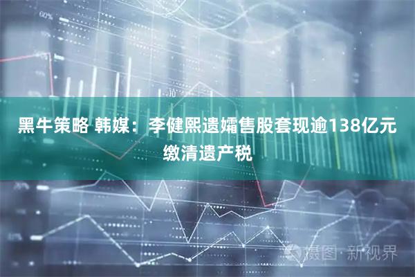 黑牛策略 韩媒：李健熙遗孀售股套现逾138亿元缴清遗产税