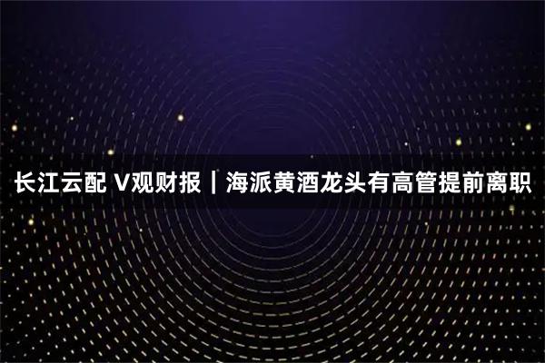 长江云配 V观财报｜海派黄酒龙头有高管提前离职