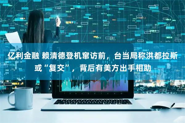 亿利金融 赖清德登机窜访前，台当局称洪都拉斯或“复交”，背后有美方出手相助