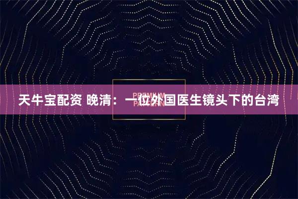 天牛宝配资 晚清：一位外国医生镜头下的台湾