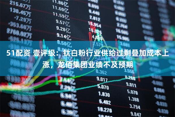 51配资 壹评级：钛白粉行业供给过剩叠加成本上涨，龙佰集团业绩不及预期