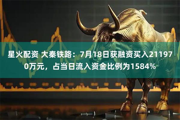 星火配资 大秦铁路：7月18日获融资买入211970万元，占当日流入资金比例为1584%