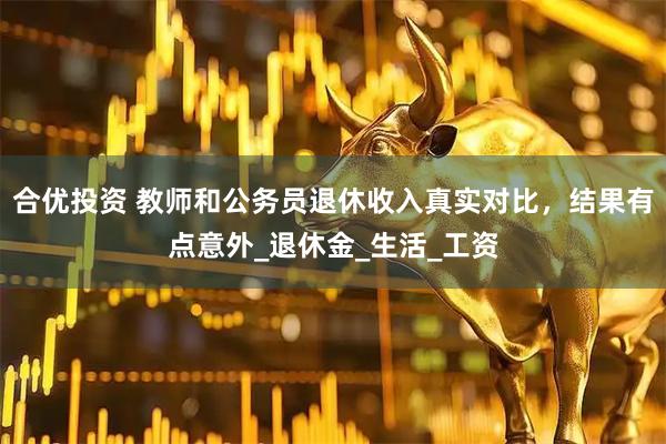 合优投资 教师和公务员退休收入真实对比，结果有点意外_退休金_生活_工资