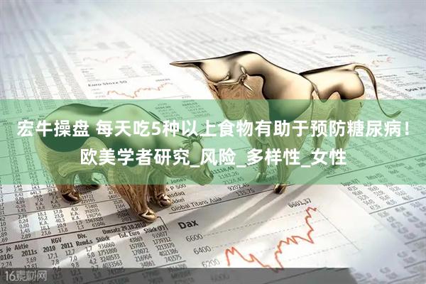 宏牛操盘 每天吃5种以上食物有助于预防糖尿病！欧美学者研究_风险_多样性_女性