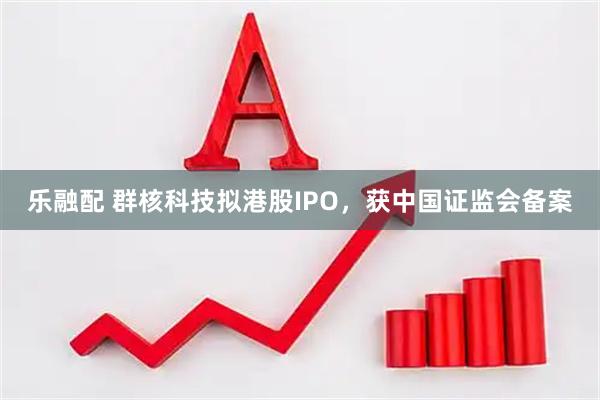 乐融配 群核科技拟港股IPO，获中国证监会备案