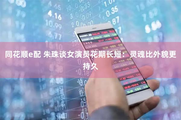 同花顺e配 朱珠谈女演员花期长短：灵魂比外貌更持久