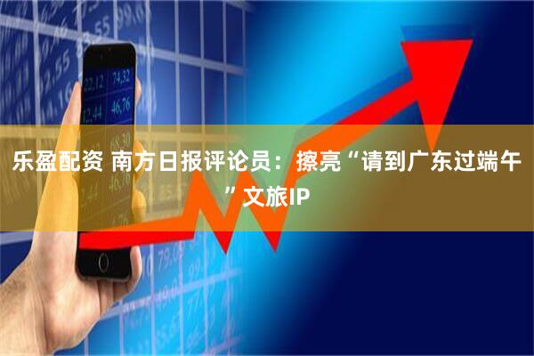 乐盈配资 南方日报评论员：擦亮“请到广东过端午”文旅IP