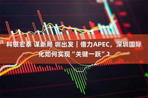 科银宏泰 谋新局 圳出发｜借力APEC，深圳国际化如何实现“关键一跃”？