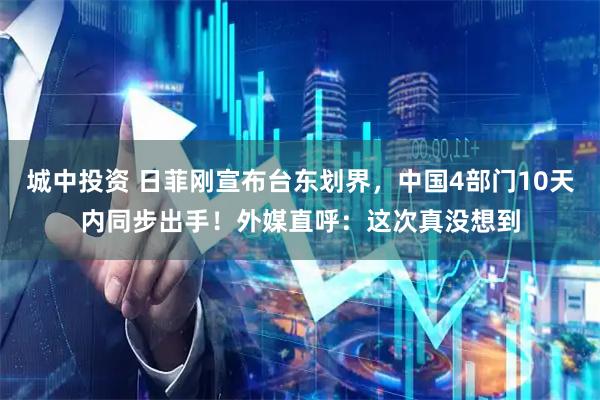 城中投资 日菲刚宣布台东划界，中国4部门10天内同步出手！外媒直呼：这次真没想到