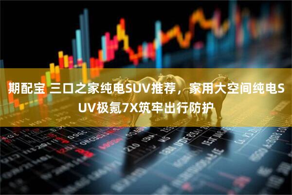 期配宝 三口之家纯电SUV推荐,家用大空间纯电SUV极氪7X筑牢出行防护
