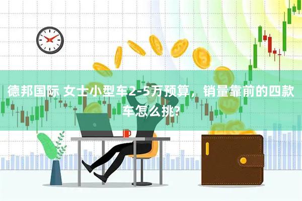 德邦国际 女士小型车2-5万预算，销量靠前的四款车怎么挑?