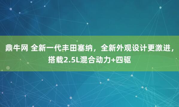 鼎牛网 全新一代丰田塞纳，全新外观设计更激进，搭载2.5L混合动力+四驱