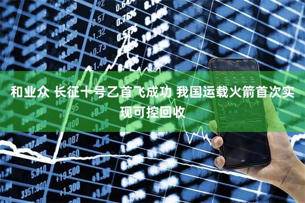 和业众 长征十号乙首飞成功 我国运载火箭首次实现可控回收