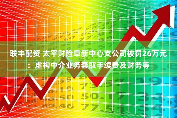 联丰配资 太平财险阜新中心支公司被罚26万元：虚构中介业务套取手续费及财务等