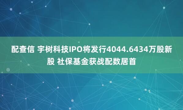 配查信 宇树科技IPO将发行4044.6434万股新股 社保基金获战配数居首