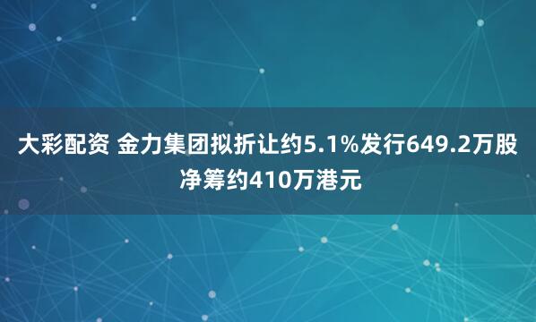 大彩配资 金力集团拟折让约5.1%发行649.2万股 净筹约410万港元