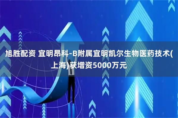 旭胜配资 宜明昂科-B附属宜明凯尔生物医药技术(上海)获增资5000万元