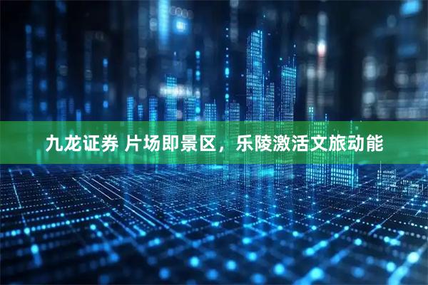 九龙证券 片场即景区,乐陵激活文旅动能